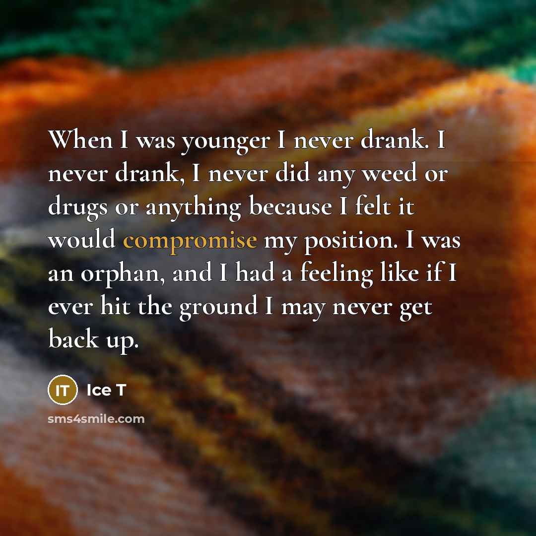 “When I was younger I never drank. I never drank, I never did any weed or drugs or anything because I felt it would compromise my position. I was an orphan, and I had a feeling like if I ever hit the ground I may never get back up.” quote by Ice T