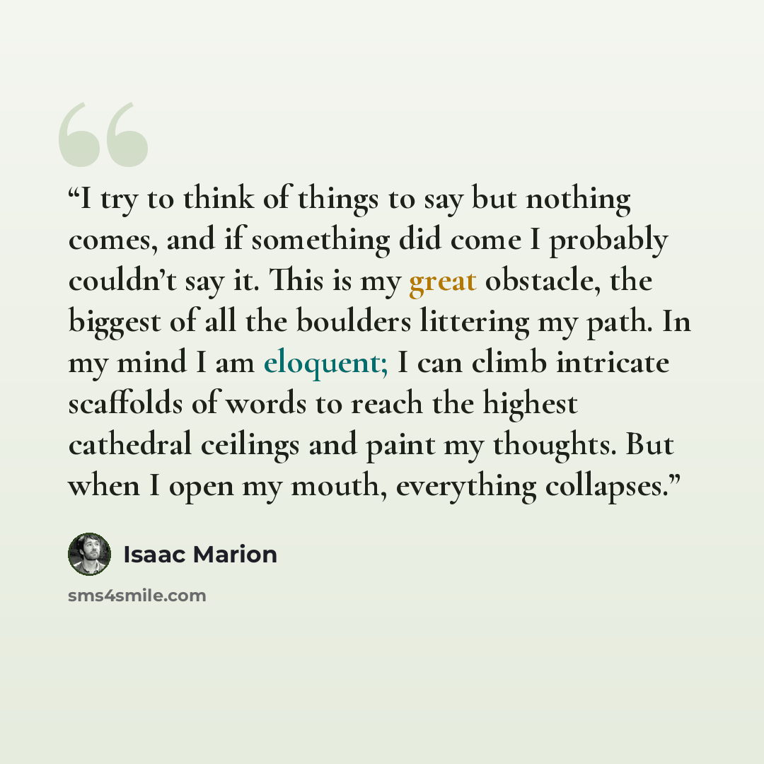“I try to think of things to say but nothing comes, and if something did come I probably couldn’t say it. This is my great obstacle, the biggest of all the boulders littering my path. In my mind I am eloquent; I can climb intricate scaffolds of words to reach the highest cathedral ceilings and…” quote by Isaac Marion