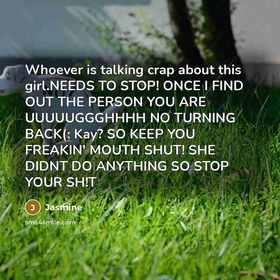 “Whoever is talking crap about this girl.NEEDS TO STOP! ONCE I FIND OUT THE PERSON YOU ARE UUUUUGGGHHHH NO TURNING BACK(: Kay? SO KEEP YOU FREAKIN' MOUTH SHUT! SHE DIDNT DO ANYTHING SO STOP YOUR SH!T” quote by Jasmine