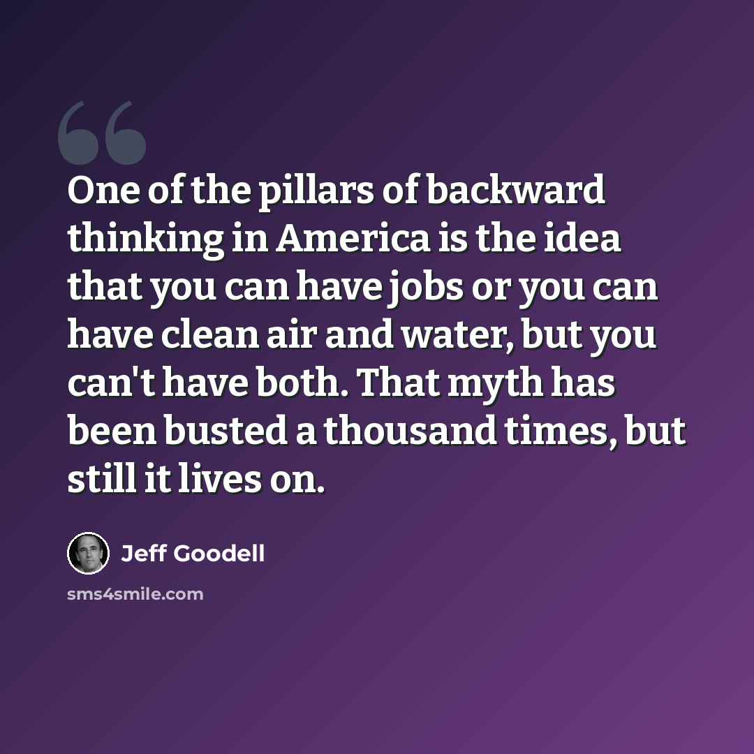 “One of the pillars of backward thinking in America is the idea that you can have jobs or you can have clean air and water, but you can't have both. That myth has been busted a thousand times, but still it lives on.” quote by Jeff Goodell