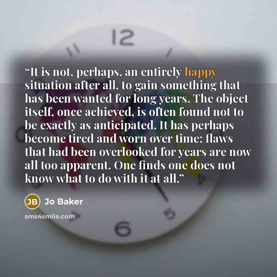 “It is not, perhaps, an entirely happy situation after all, to gain something that has been wanted for long years. The object itself, once achieved, is often found not to be exactly as anticipated. It has perhaps become tired and worn over time; flaws that had been overlooked for years are now all…” quote by Jo Baker