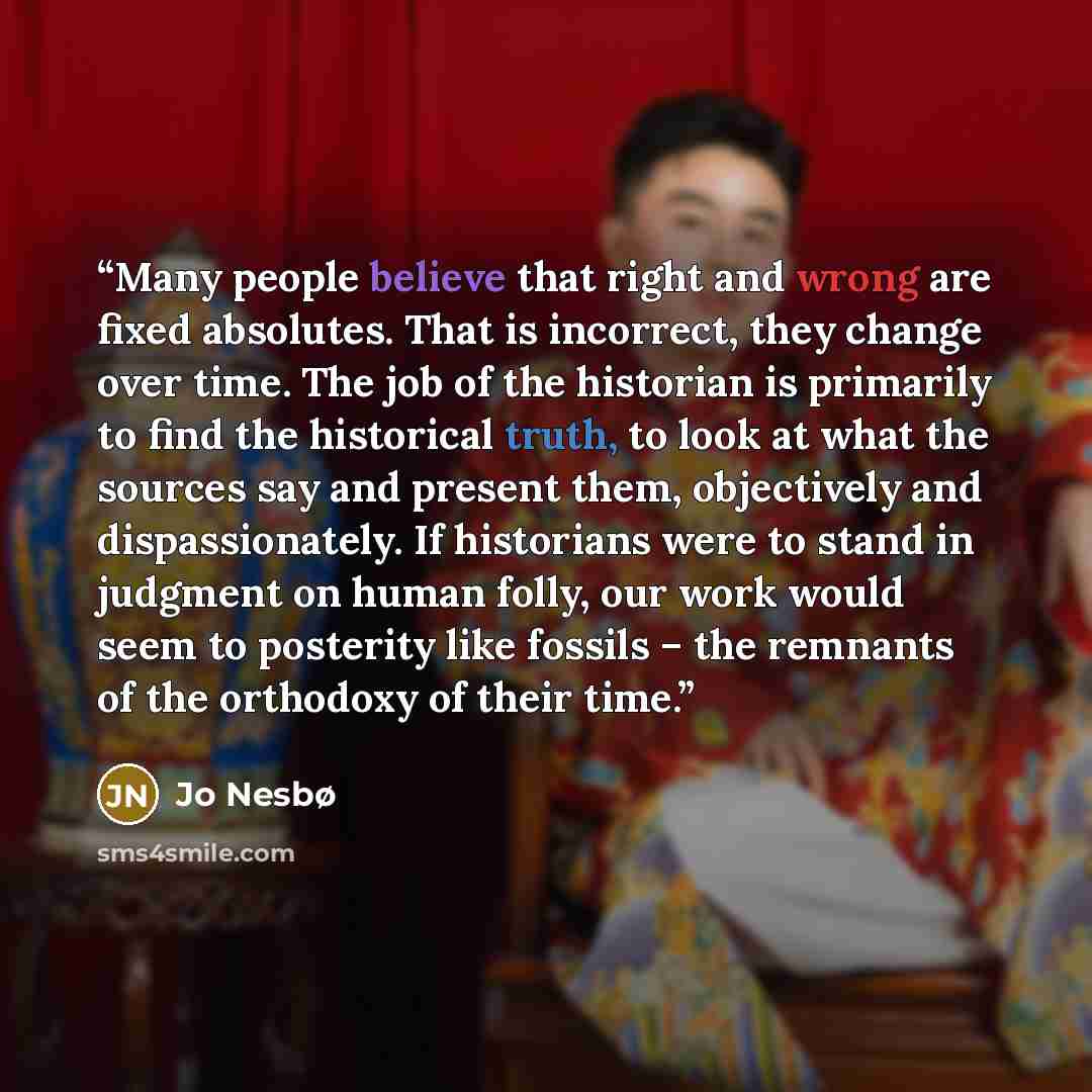 “Many people believe that right and wrong are fixed absolutes. That is incorrect, they change over time. The job of the historian is primarily to find the historical truth, to look at what the sources say and present them, objectively and dispassionately. If historians were to stand in judgment on…” quote by Jo Nesbø