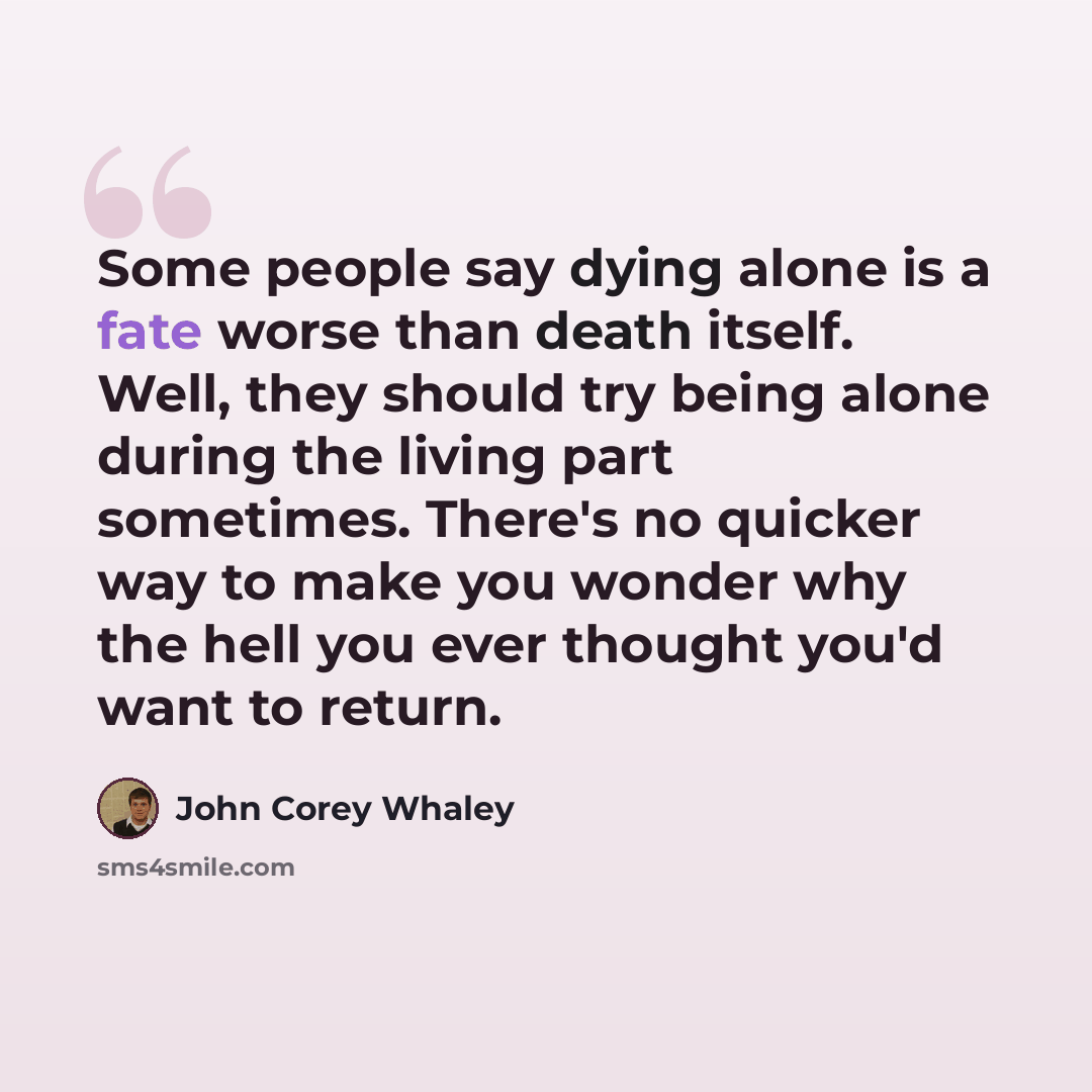 “Some people say dying alone is a fate worse than death itself. Well, they should try being alone during the living part sometimes. There's no quicker way to make you wonder why the hell you ever thought you'd want to return.” quote by John Corey Whaley