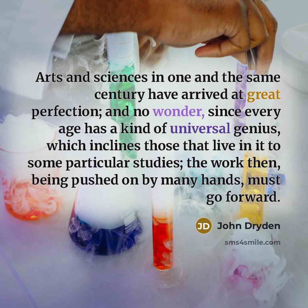 “Arts and sciences in one and the same century have arrived at great perfection; and no wonder, since every age has a kind of universal genius, which inclines those that live in it to some particular studies; the work then, being pushed on by many hands, must go forward.” quote by John Dryden