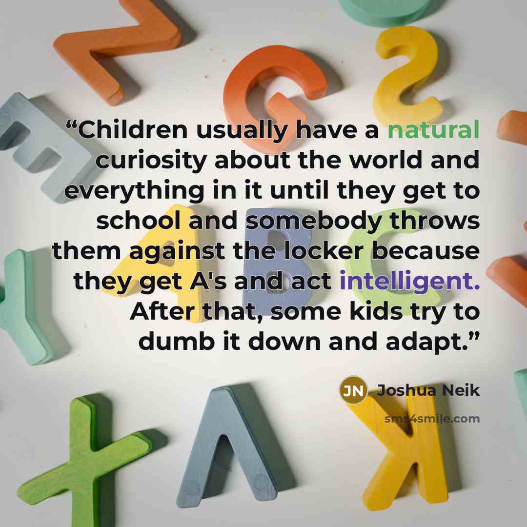 “Children usually have a natural curiosity about the world and everything in it until they get to school and somebody throws them against the locker because they get A's and act intelligent. After that, some kids try to dumb it down and adapt.” quote by Joshua Neik