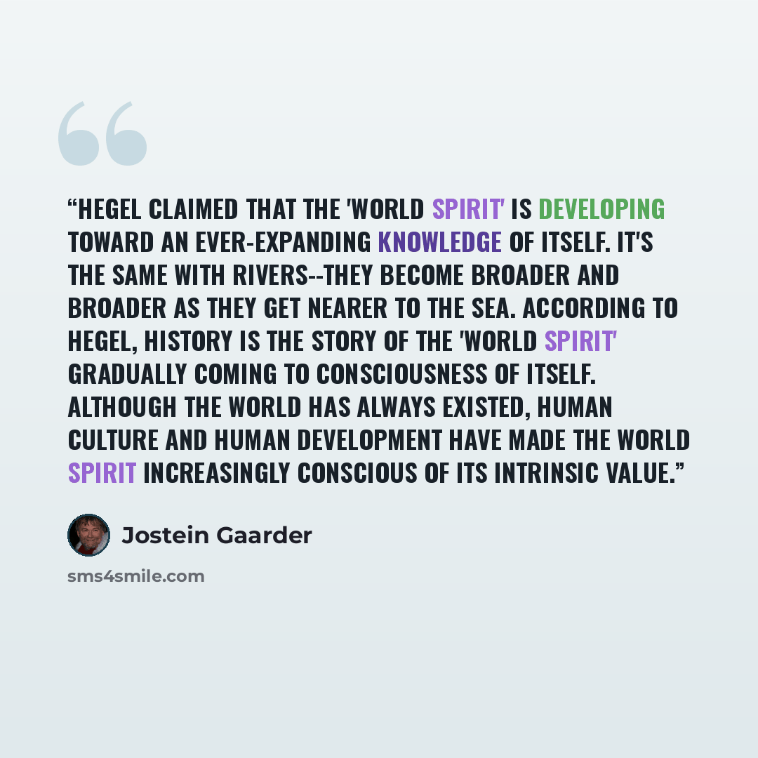 “Hegel claimed that the 'world spirit' is developing toward an ever-expanding knowledge of itself. It's the same with rivers--they become broader and broader as they get nearer to the sea. According to Hegel, history is the story of the 'world spirit' gradually coming to consciousness of itself…” quote by Jostein Gaarder