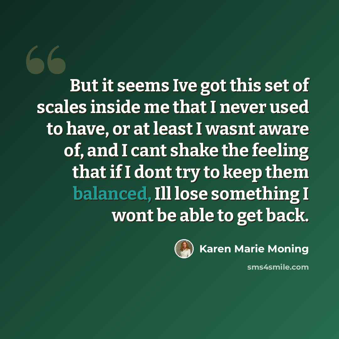 “But it seems Ive got this set of scales inside me that I never used to have, or at least I wasnt aware of, and I cant shake the feeling that if I dont try to keep them balanced, Ill lose something I wont be able to get back.” quote by Karen Marie Moning