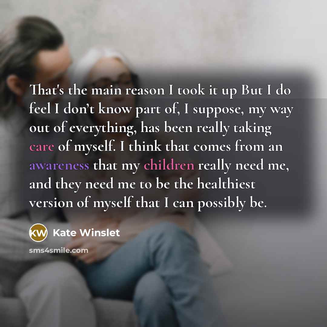 “That's the main reason I took it up But I do feel I don’t know part of, I suppose, my way out of everything, has been really taking care of myself. I think that comes from an awareness that my children really need me, and they need me to be the healthiest version of myself that I can possibly be.” quote by Kate Winslet