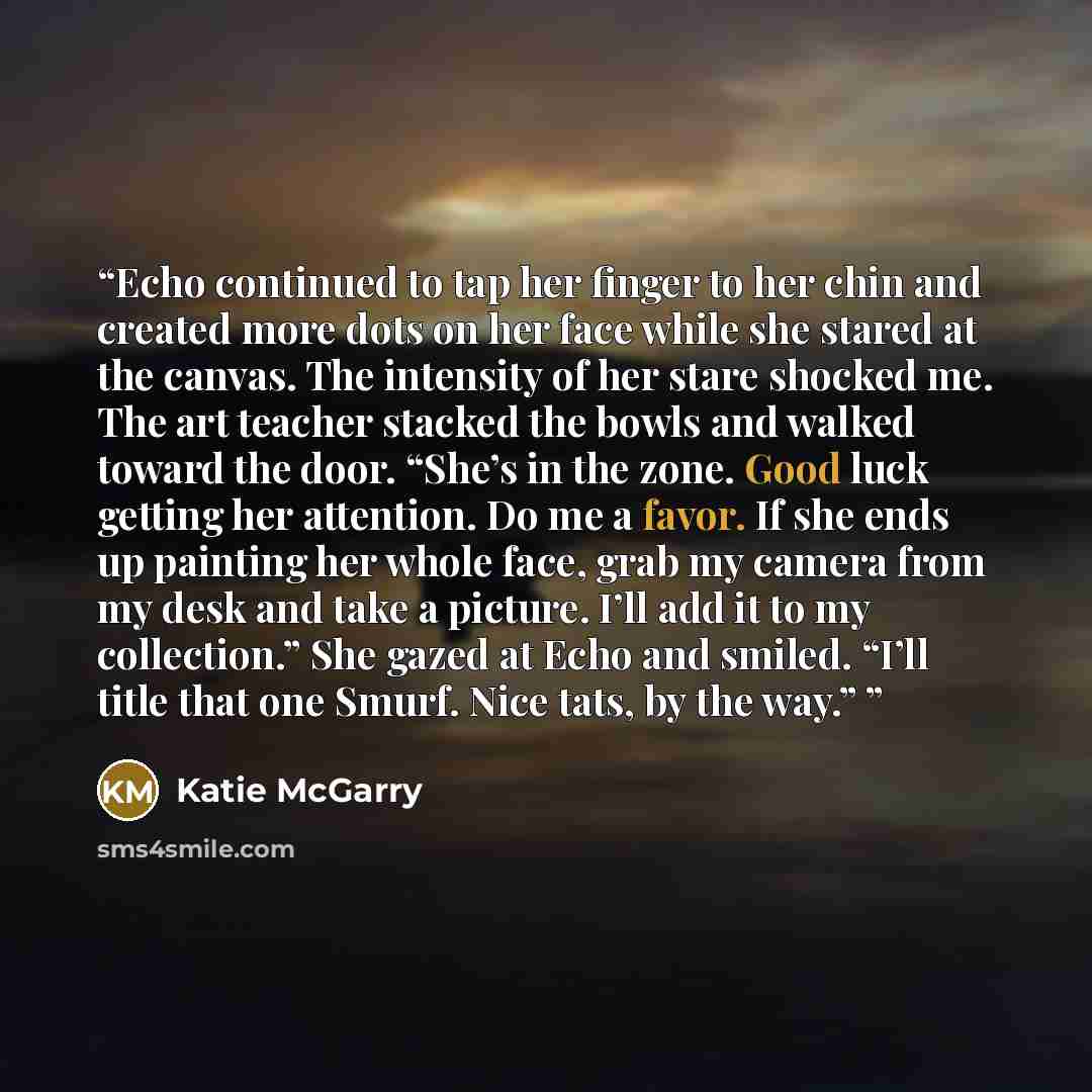 “Echo continued to tap her finger to her chin and created more dots on her face while she stared at the canvas. The intensity of her stare shocked me. The art teacher stacked the bowls and walked toward the door. “She’s in the zone. Good luck getting her attention. Do me a favor. If she ends up…” quote by Katie McGarry