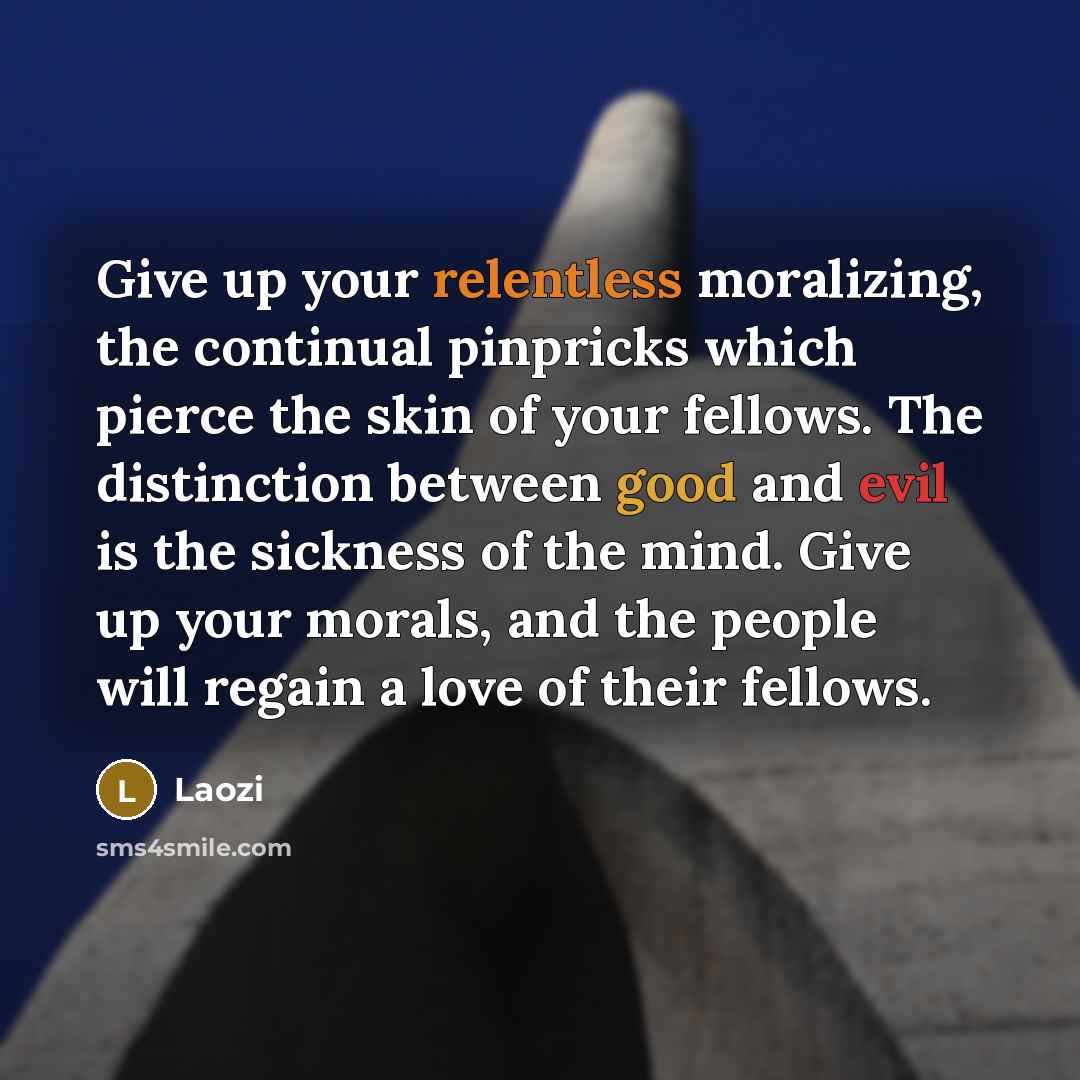 “Give up your relentless moralizing, the continual pinpricks which pierce the skin of your fellows. The distinction between good and evil is the sickness of the mind. Give up your morals, and the people will regain a love of their fellows.” quote by Laozi