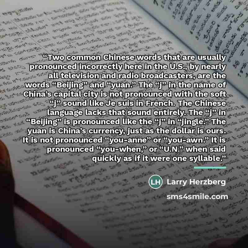“Two common Chinese words that are usually pronounced incorrectly here in the U.S., by nearly all television and radio broadcasters, are the words “Beijing” and “yuan.” The “j” in the name of China’s capital city is not pronounced with the soft “j” sound like Je suis in French. The Chinese language…” quote by Larry Herzberg