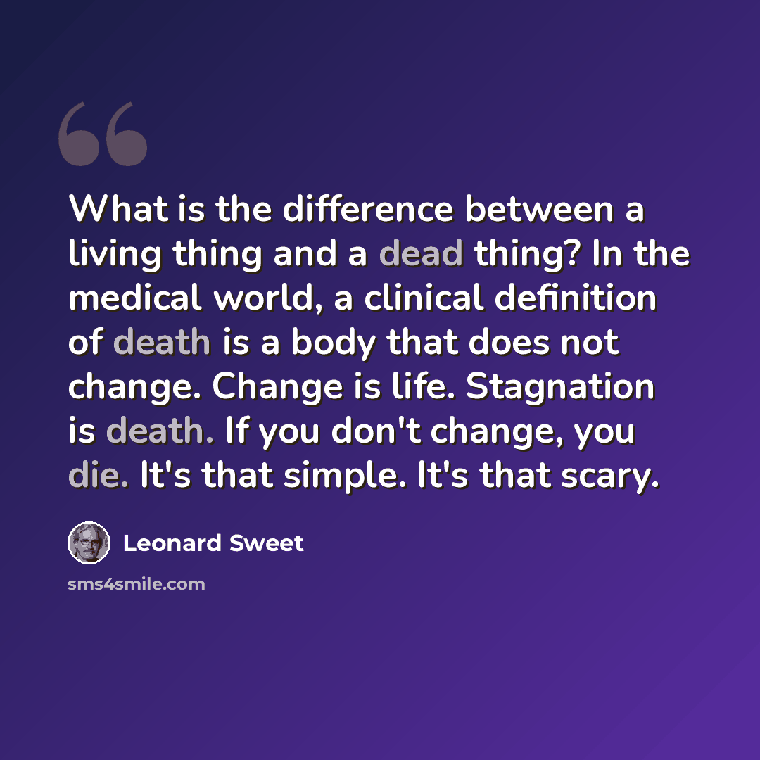 “What is the difference between a living thing and a dead thing? In the medical world, a clinical definition of death is a body that does not change. Change is life. Stagnation is death. If you don't change, you die. It's that simple. It's that scary.” quote by Leonard Sweet