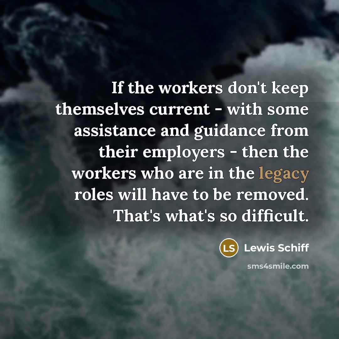 “If the workers don't keep themselves current - with some assistance and guidance from their employers - then the workers who are in the legacy roles will have to be removed. That's what's so difficult.” quote by Lewis Schiff