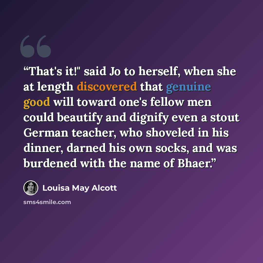 “That's it!" said Jo to herself, when she at length discovered that genuine good will toward one's fellow men could beautify and dignify even a stout German teacher, who shoveled in his dinner, darned his own socks, and was burdened with the name of Bhaer.” quote by Louisa May Alcott