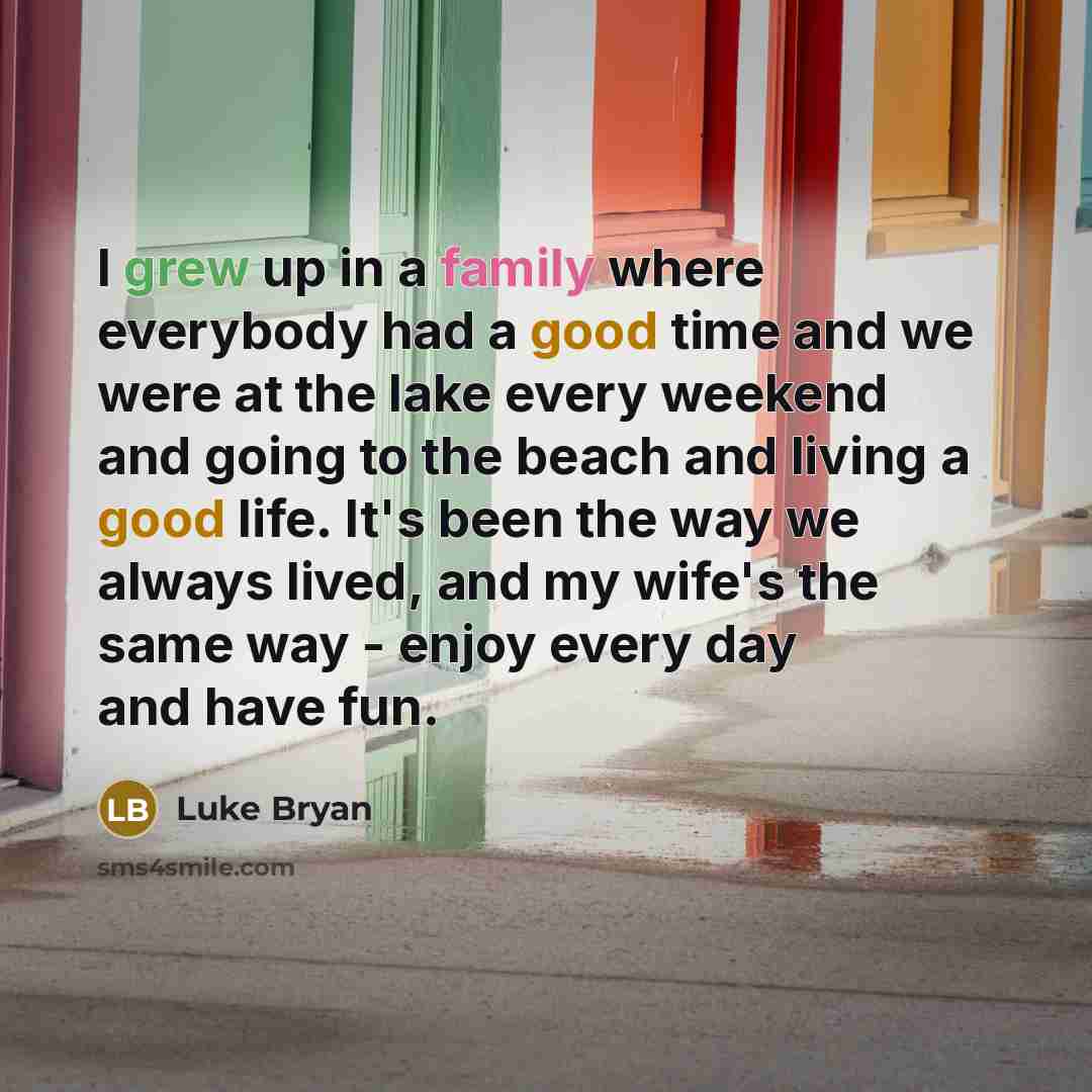 “I grew up in a family where everybody had a good time and we were at the lake every weekend and going to the beach and living a good life. It's been the way we always lived, and my wife's the same way - enjoy every day and have fun.” quote by Luke Bryan