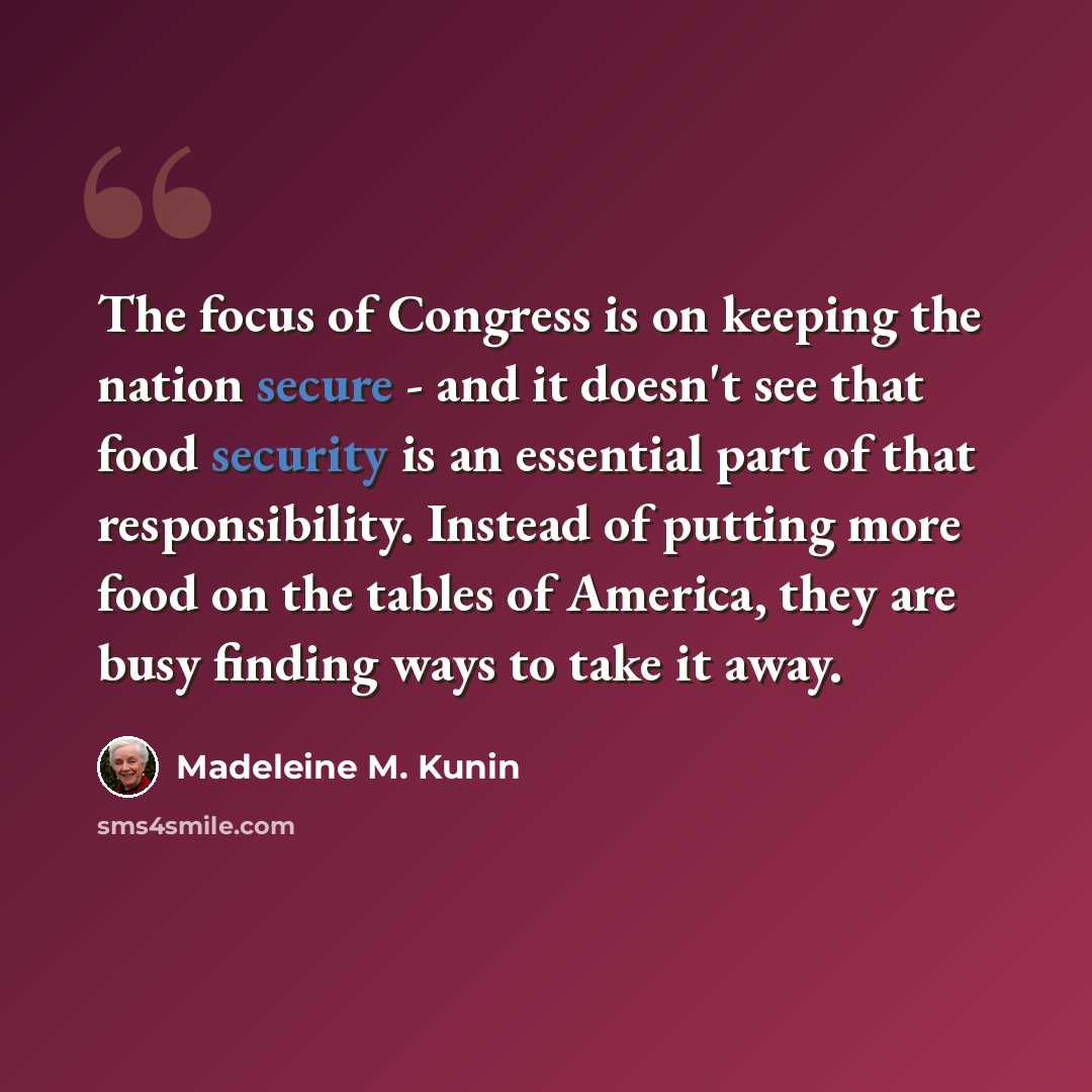 “The focus of Congress is on keeping the nation secure - and it doesn't see that food security is an essential part of that responsibility. Instead of putting more food on the tables of America, they are busy finding ways to take it away.” quote by Madeleine M. Kunin