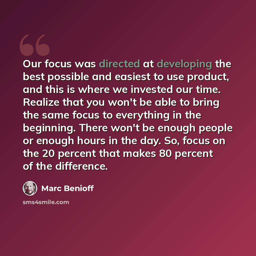 “Our focus was directed at developing the best possible and easiest to use product, and this is where we invested our time. Realize that you won't be able to bring the same focus to everything in the beginning. There won't be enough people or enough hours in the day. So, focus on the 20 percent…” quote by Marc Benioff