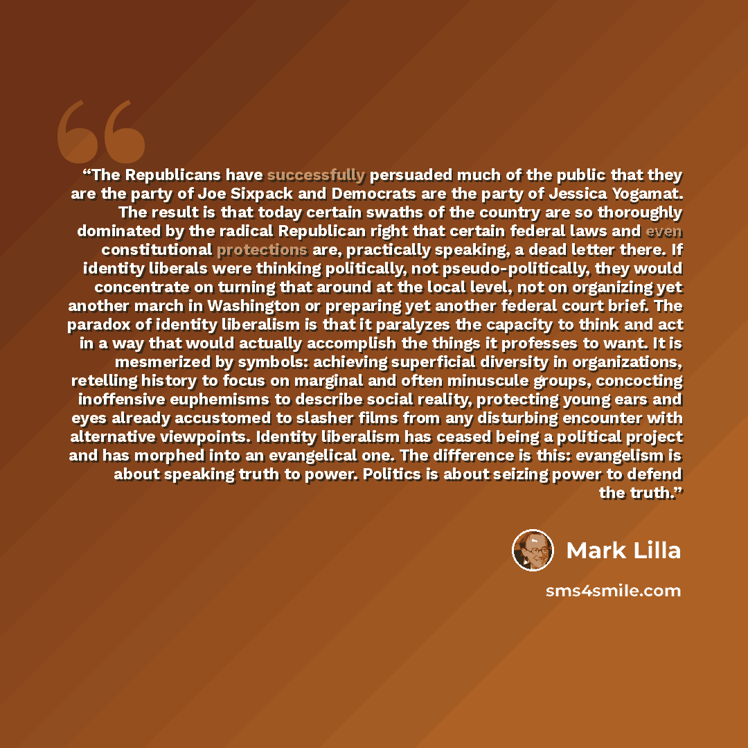 “The Republicans have successfully persuaded much of the public that they are the party of Joe Sixpack and Democrats are the party of Jessica Yogamat. The result is that today certain swaths of the country are so thoroughly dominated by the radical Republican right that certain federal laws and…” quote by Mark Lilla