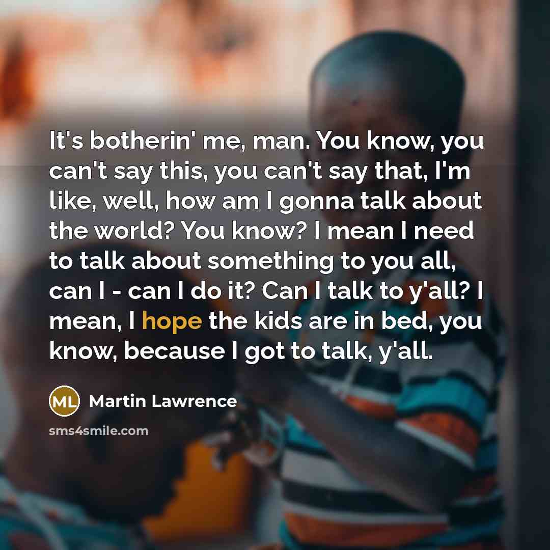 “It's botherin' me, man. You know, you can't say this, you can't say that, I'm like, well, how am I gonna talk about the world? You know? I mean I need to talk about something to you all, can I - can I do it? Can I talk to y'all? I mean, I hope the kids are in bed, you know, because I got to talk…” quote by Martin Lawrence