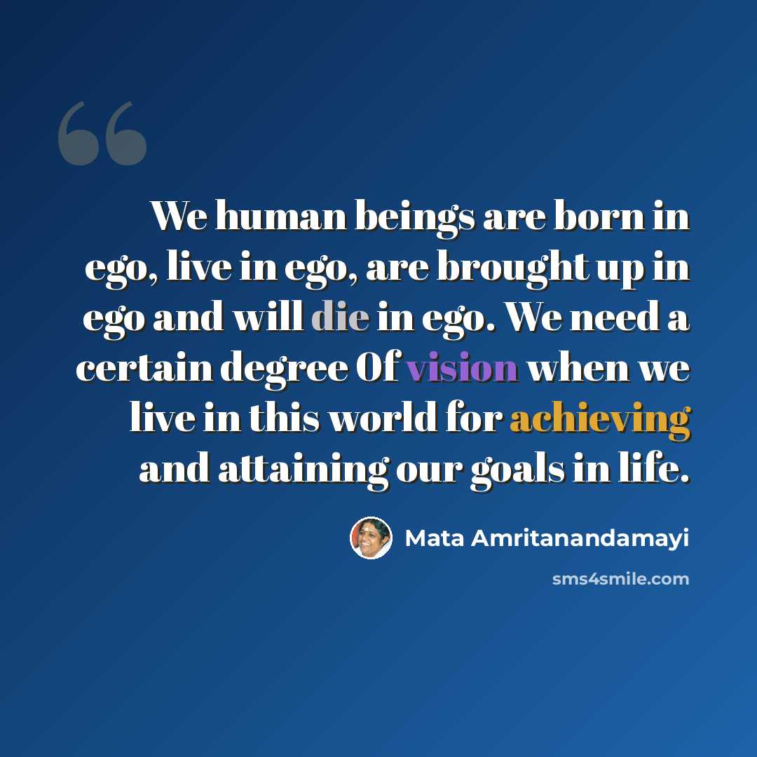 “We human beings are born in ego, live in ego, are brought up in ego and will die in ego. We need a certain degree 0f vision when we live in this world for achieving and attaining our goals in life.” quote by Mata Amritanandamayi