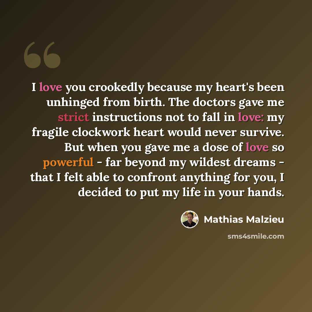 “I love you crookedly because my heart's been unhinged from birth. The doctors gave me strict instructions not to fall in love: my fragile clockwork heart would never survive. But when you gave me a dose of love so powerful - far beyond my wildest dreams - that I felt able to confront anything for…” quote by Mathias Malzieu