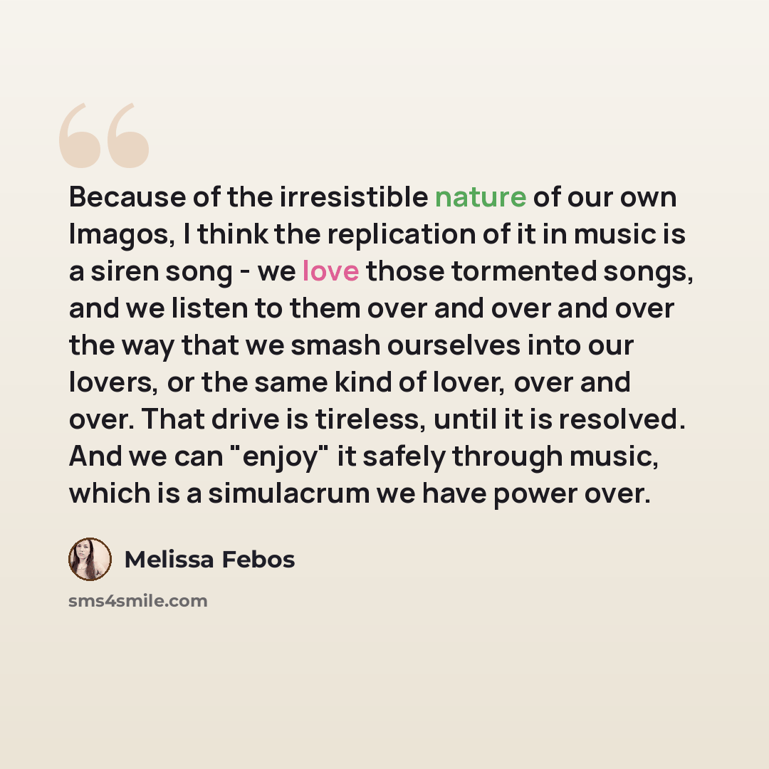 “Because of the irresistible nature of our own Imagos, I think the replication of it in music is a siren song - we love those tormented songs, and we listen to them over and over and over the way that we smash ourselves into our lovers, or the same kind of lover, over and over. That drive is…” quote by Melissa Febos