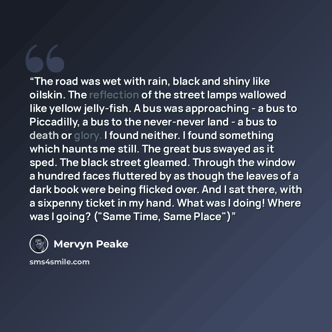“The road was wet with rain, black and shiny like oilskin. The reflection of the street lamps wallowed like yellow jelly-fish. A bus was approaching - a bus to Piccadilly, a bus to the never-never land - a bus to death or glory. I found neither. I found something which haunts me still. The great…” quote by Mervyn Peake