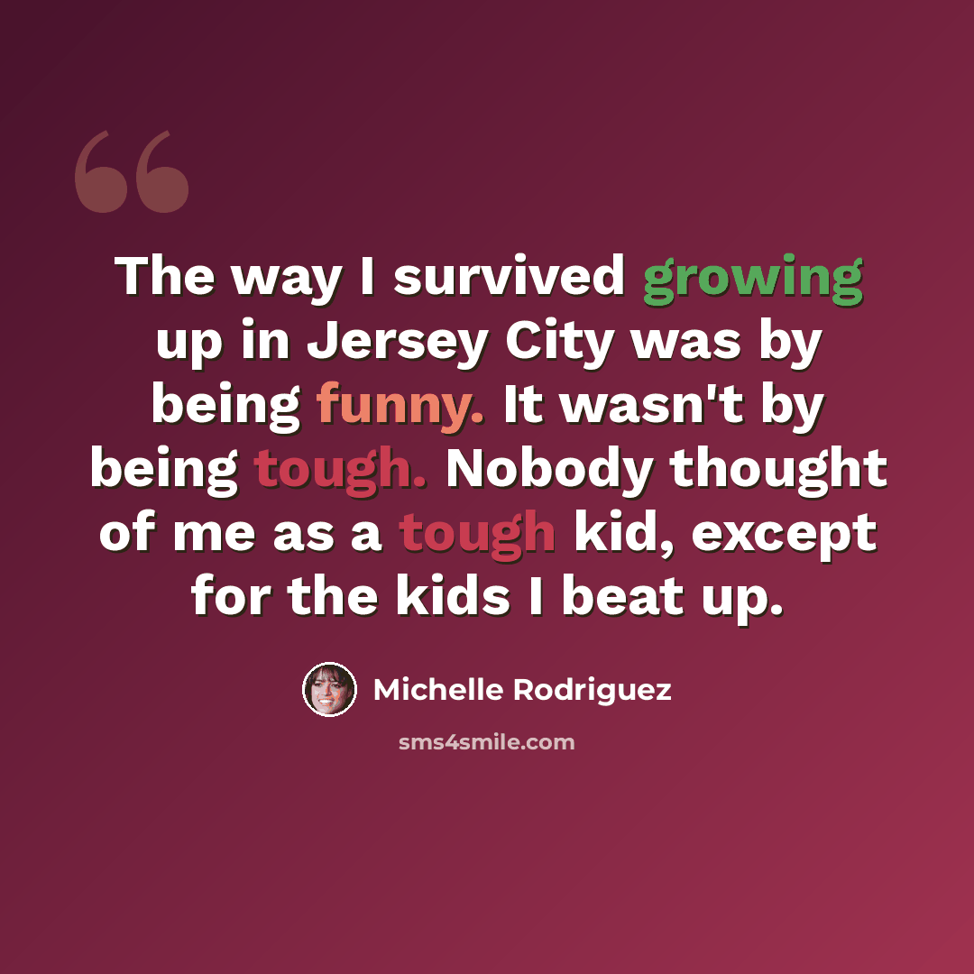 “The way I survived growing up in Jersey City was by being funny. It wasn't by being tough. Nobody thought of me as a tough kid, except for the kids I beat up.” quote by Michelle Rodriguez