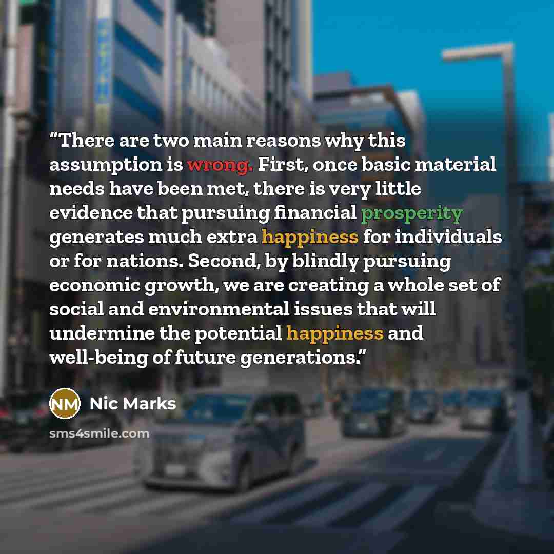 “There are two main reasons why this assumption is wrong. First, once basic material needs have been met, there is very little evidence that pursuing financial prosperity generates much extra happiness for individuals or for nations. Second, by blindly pursuing economic growth, we are creating a…” quote by Nic Marks