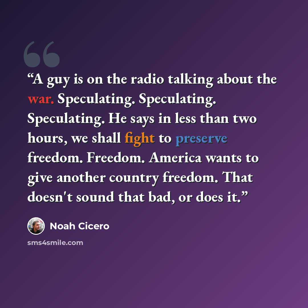 “A guy is on the radio talking about the war. Speculating. Speculating. Speculating. He says in less than two hours, we shall fight to preserve freedom. Freedom. America wants to give another country freedom. That doesn't sound that bad, or does it.” quote by Noah Cicero