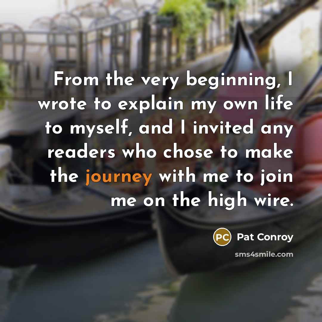 “From the very beginning, I wrote to explain my own life to myself, and I invited any readers who chose to make the journey with me to join me on the high wire.” quote by Pat Conroy