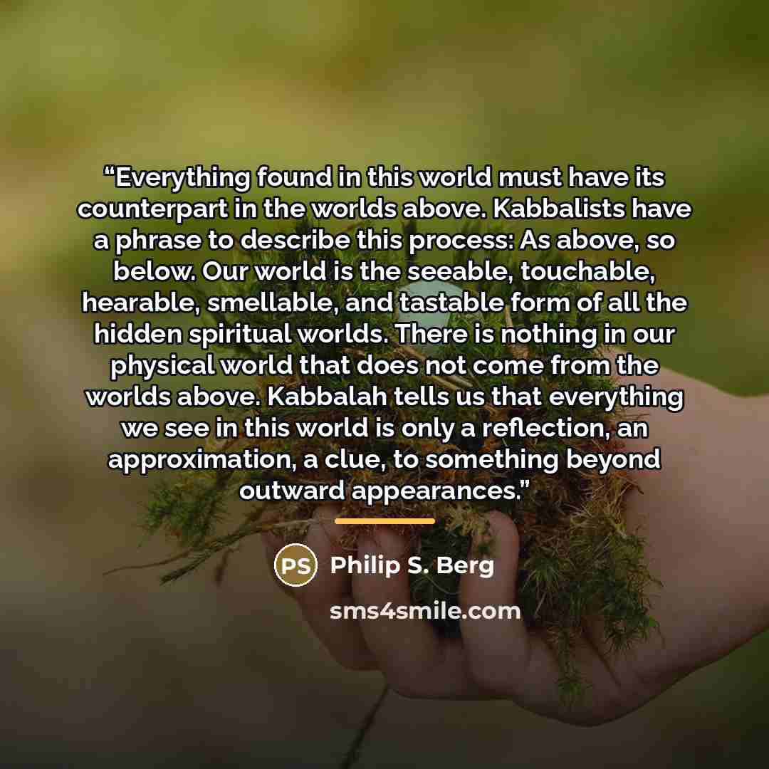 “Everything found in this world must have its counterpart in the worlds above. Kabbalists have a phrase to describe this process: As above, so below. Our world is the seeable, touchable, hearable, smellable, and tastable form of all the hidden spiritual worlds. There is nothing in our physical…” quote by Philip S. Berg
