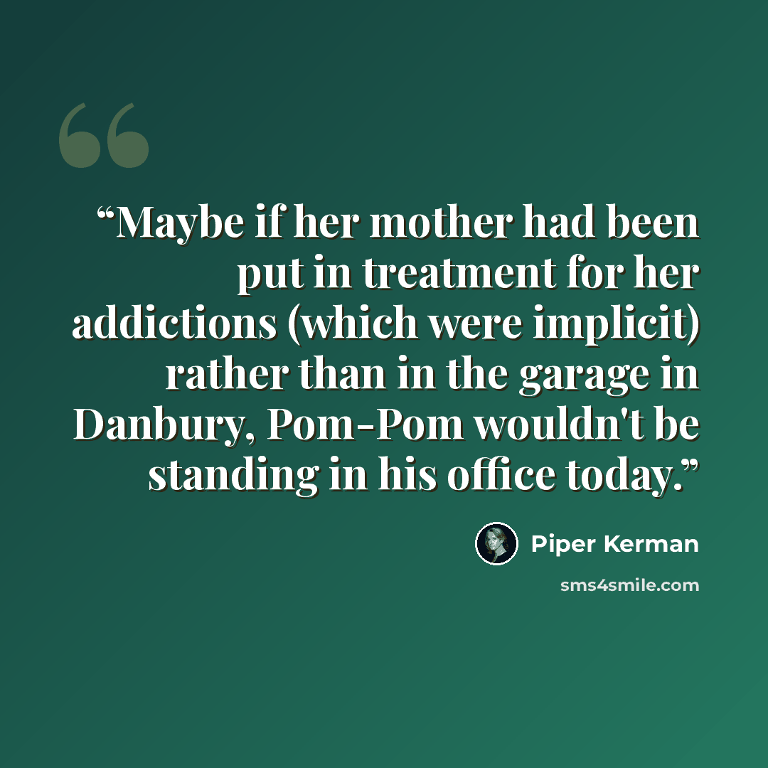 “Maybe if her mother had been put in treatment for her addictions (which were implicit) rather than in the garage in Danbury, Pom-Pom wouldn't be standing in his office today.” quote by Piper Kerman