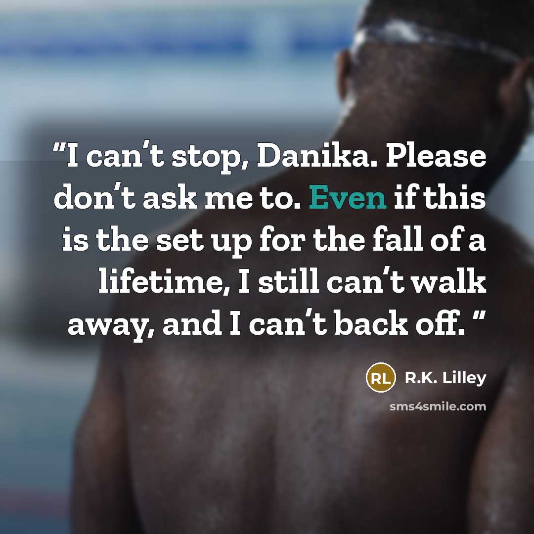 “I can’t stop, Danika. Please don’t ask me to. Even if this is the set up for the fall of a lifetime, I still can’t walk away, and I can’t back off.” quote by R.K. Lilley