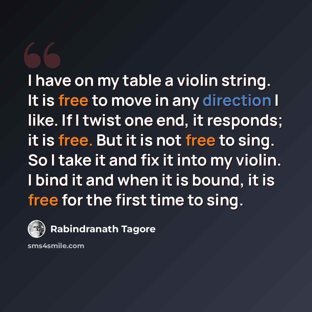 “I have on my table a violin string. It is free to move in any direction I like. If I twist one end, it responds; it is free. But it is not free to sing. So I take it and fix it into my violin. I bind it and when it is bound, it is free for the first time to sing.” quote by Rabindranath Tagore
