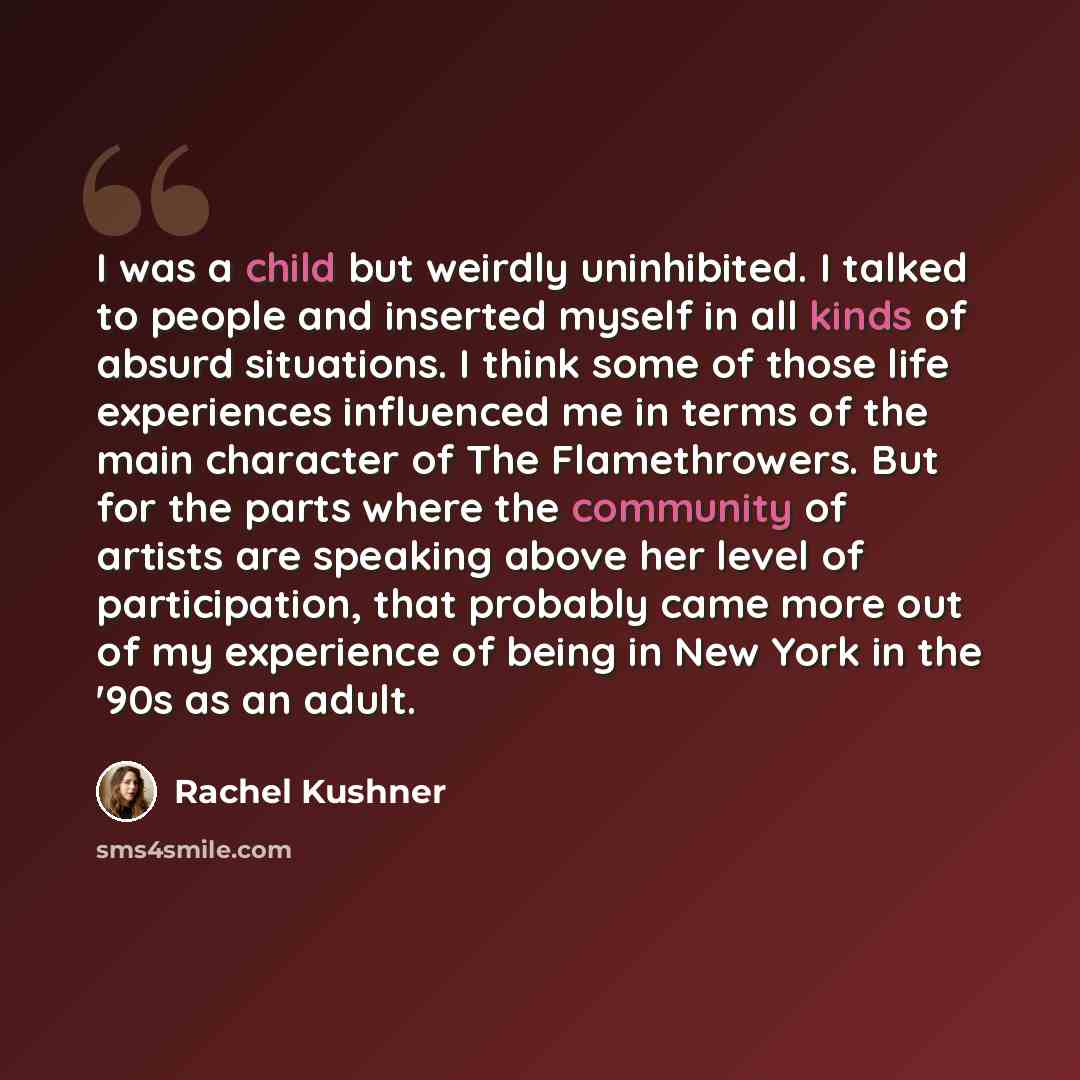 “I was a child but weirdly uninhibited. I talked to people and inserted myself in all kinds of absurd situations. I think some of those life experiences influenced me in terms of the main character of The Flamethrowers. But for the parts where the community of artists are speaking above her level…” quote by Rachel Kushner