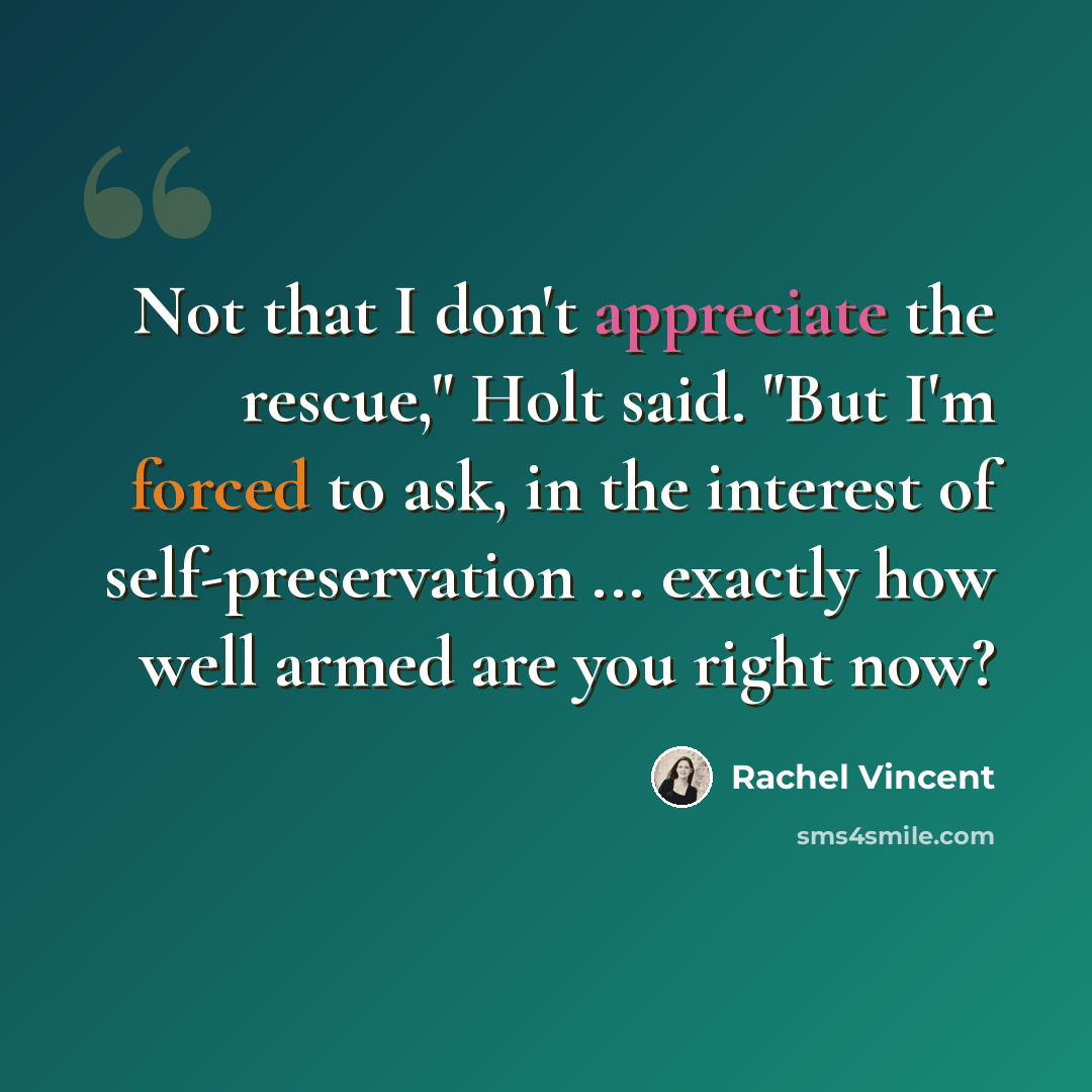 “Not that I don't appreciate the rescue," Holt said. "But I'm forced to ask, in the interest of self-preservation ... exactly how well armed are you right now?” quote by Rachel Vincent