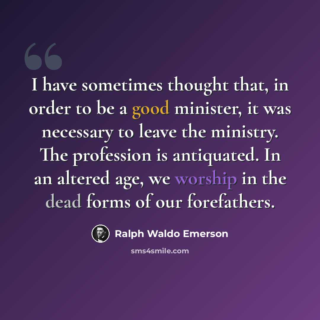 “I have sometimes thought that, in order to be a good minister, it was necessary to leave the ministry. The profession is antiquated. In an altered age, we worship in the dead forms of our forefathers.” quote by Ralph Waldo Emerson