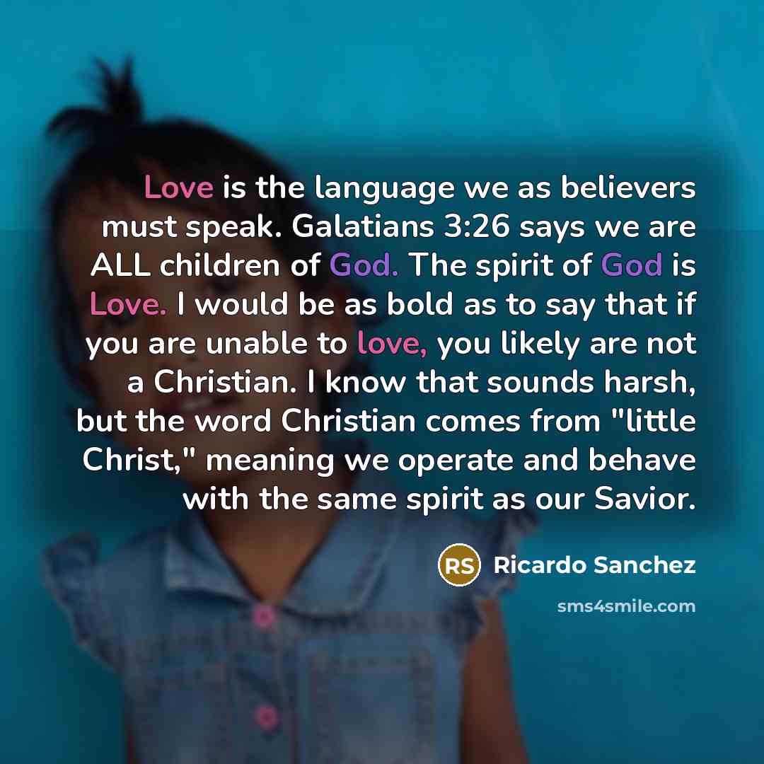 “Love is the language we as believers must speak. Galatians 3:26 says we are ALL children of God. The spirit of God is Love. I would be as bold as to say that if you are unable to love, you likely are not a Christian. I know that sounds harsh, but the word Christian comes from "little Christ,"…” quote by Ricardo Sanchez