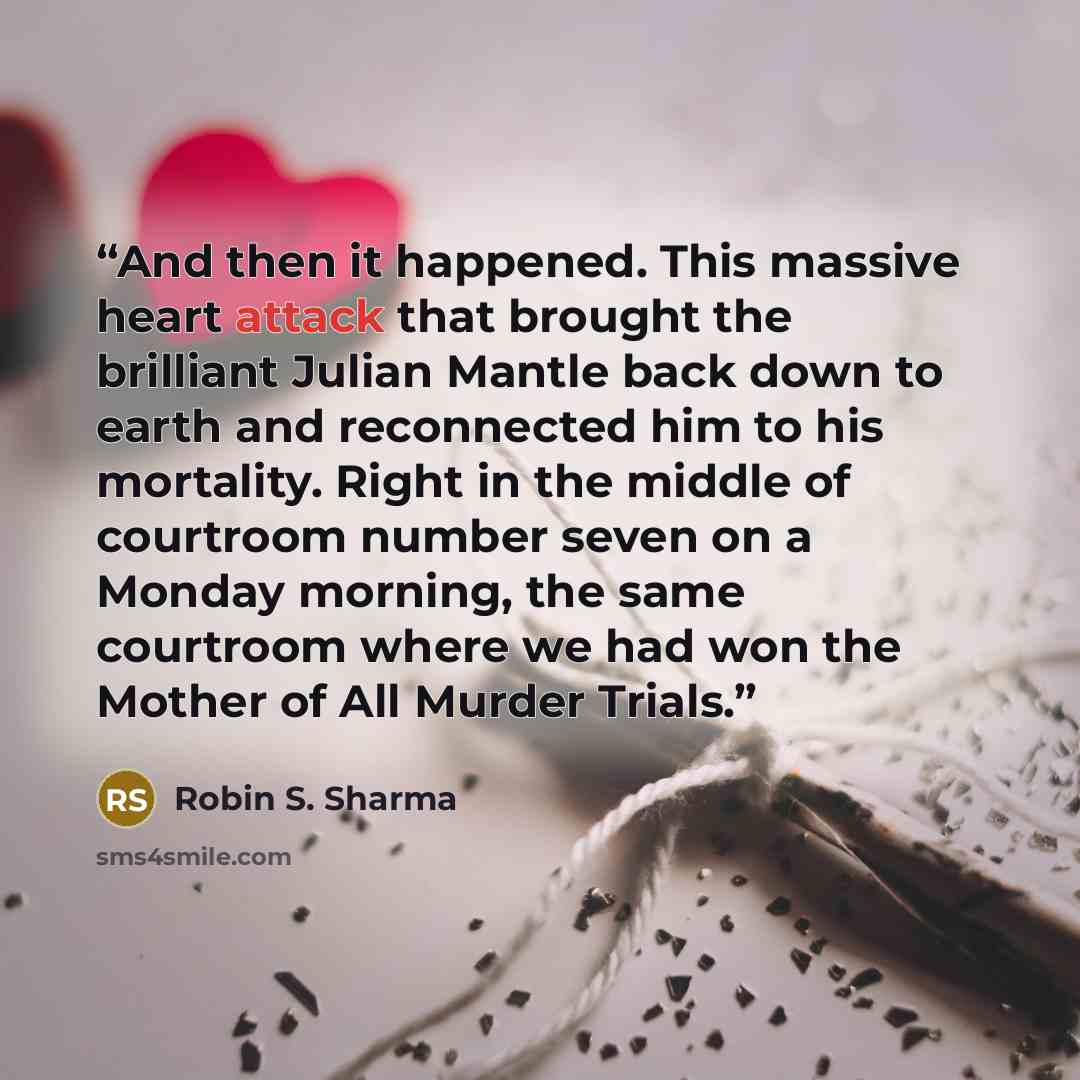 “And then it happened. This massive heart attack that brought the brilliant Julian Mantle back down to earth and reconnected him to his mortality. Right in the middle of courtroom number seven on a Monday morning, the same courtroom where we had won the Mother of All Murder Trials.” quote by Robin S. Sharma