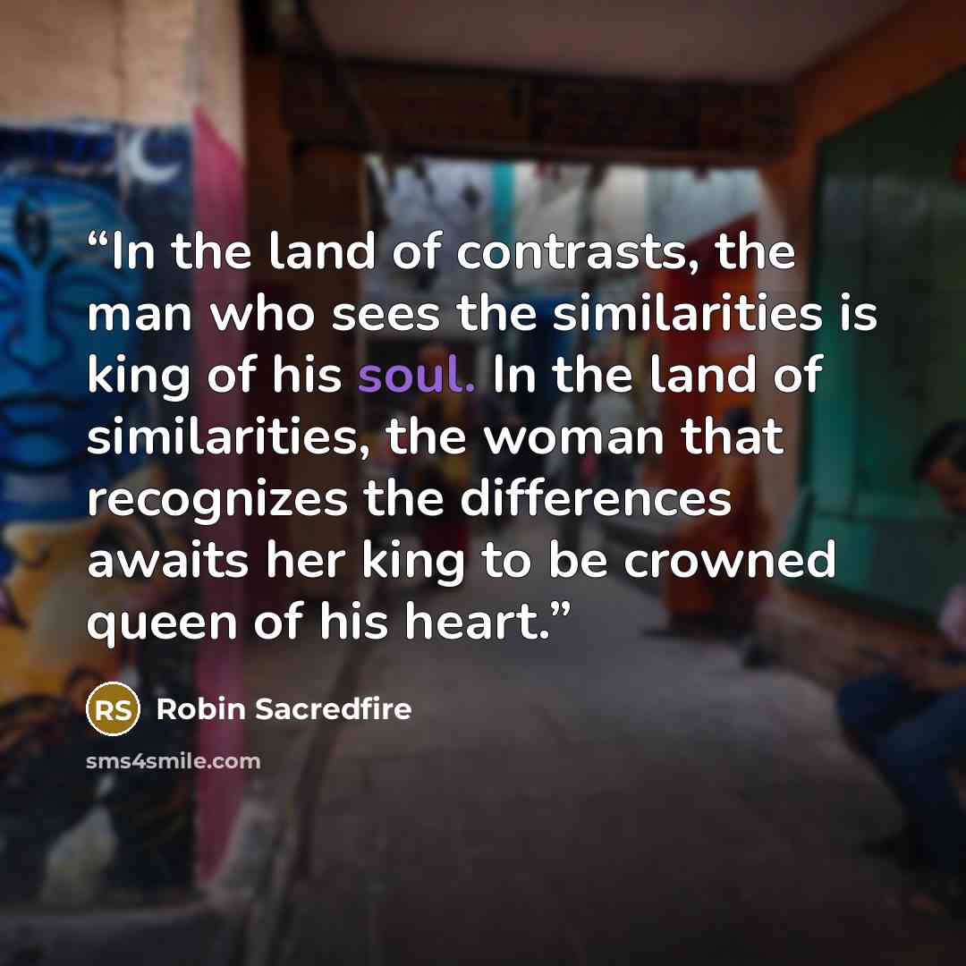“In the land of contrasts, the man who sees the similarities is king of his soul. In the land of similarities, the woman that recognizes the differences awaits her king to be crowned queen of his heart.” quote by Robin Sacredfire