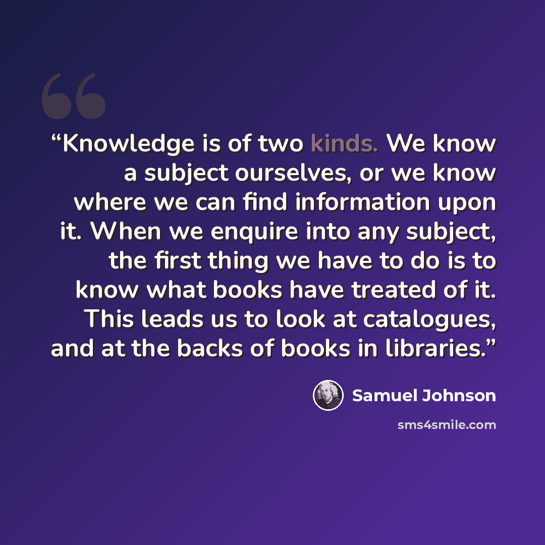 “Knowledge is of two kinds. We know a subject ourselves, or we know where we can find information upon it. When we enquire into any subject, the first thing we have to do is to know what books have treated of it. This leads us to look at catalogues, and at the backs of books in libraries.” quote by Samuel Johnson
