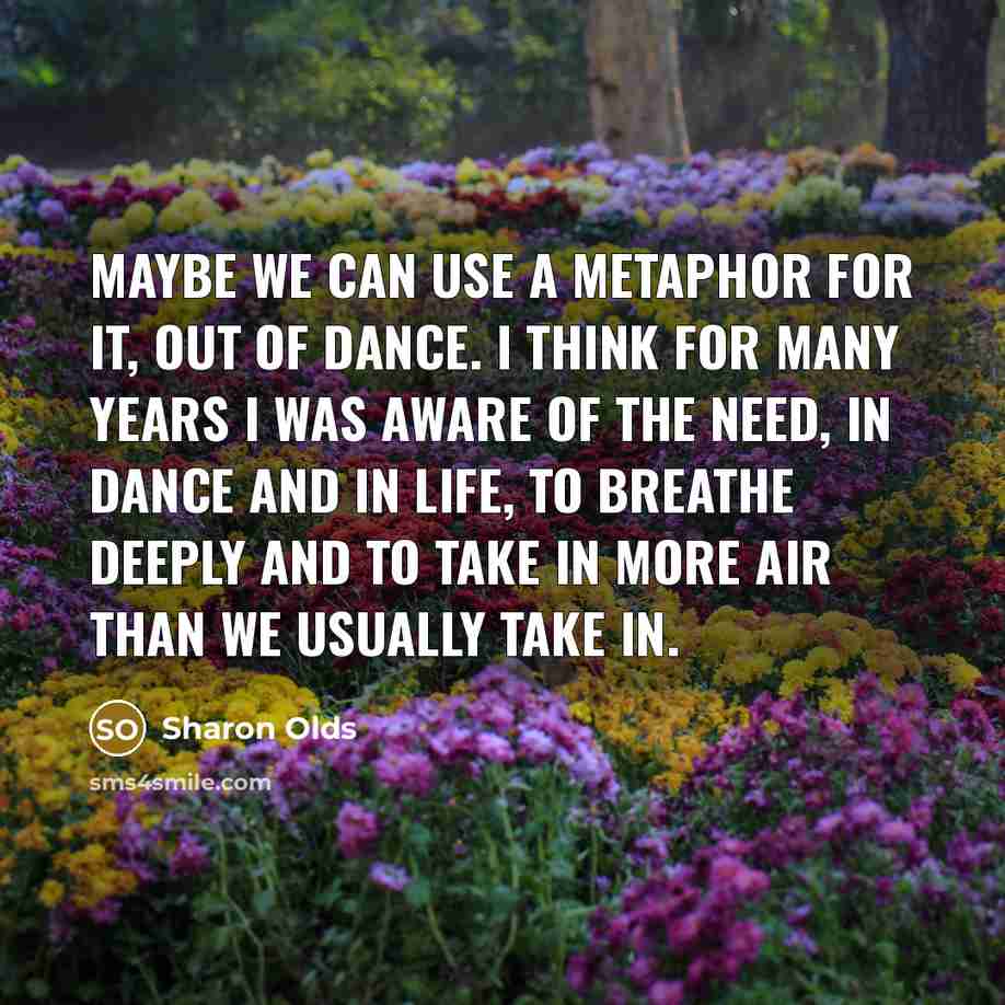 “Maybe we can use a metaphor for it, out of dance. I think for many years I was aware of the need, in dance and in life, to breathe deeply and to take in more air than we usually take in.” quote by Sharon Olds