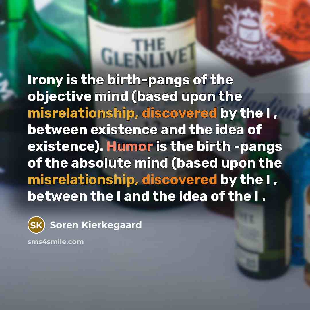 “Irony is the birth-pangs of the objective mind (based upon the misrelationship, discovered by the I , between existence and the idea of existence). Humor is the birth -pangs of the absolute mind (based upon the misrelationship, discovered by the I , between the I and the idea of the I .” quote by Soren Kierkegaard