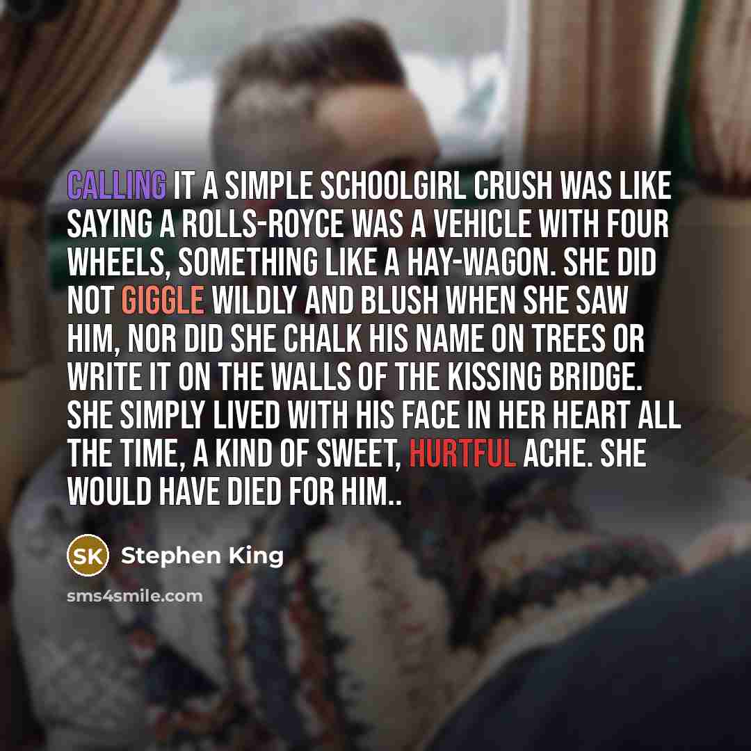 “Calling it a simple schoolgirl crush was like saying a Rolls-Royce was a vehicle with four wheels, something like a hay-wagon. She did not giggle wildly and blush when she saw him, nor did she chalk his name on trees or write it on the walls of the Kissing Bridge. She simply lived with his face in…” quote by Stephen King