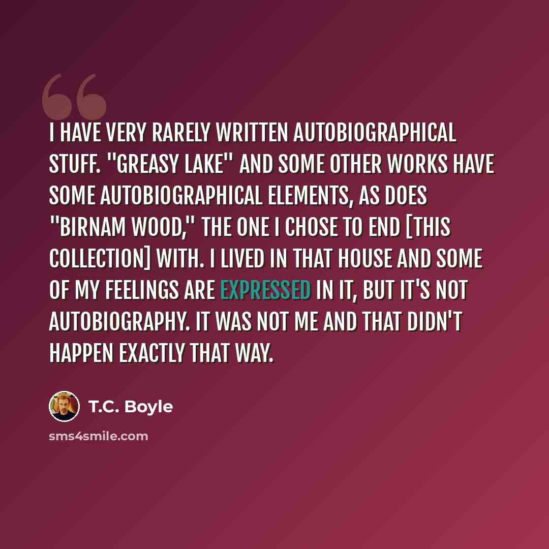 “I have very rarely written autobiographical stuff. "Greasy Lake" and some other works have some autobiographical elements, as does "Birnam Wood," the one I chose to end [this collection] with. I lived in that house and some of my feelings are expressed in it, but it's not autobiography. It was not…” quote by T.C. Boyle