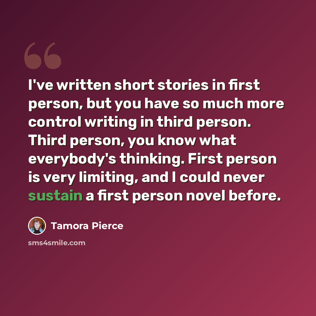 “I've written short stories in first person, but you have so much more control writing in third person. Third person, you know what everybody's thinking. First person is very limiting, and I could never sustain a first person novel before.” quote by Tamora Pierce