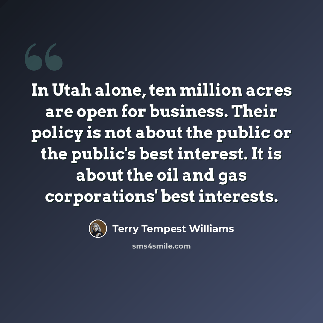 “In Utah alone, ten million acres are open for business. Their policy is not about the public or the public's best interest. It is about the oil and gas corporations' best interests.” quote by Terry Tempest Williams