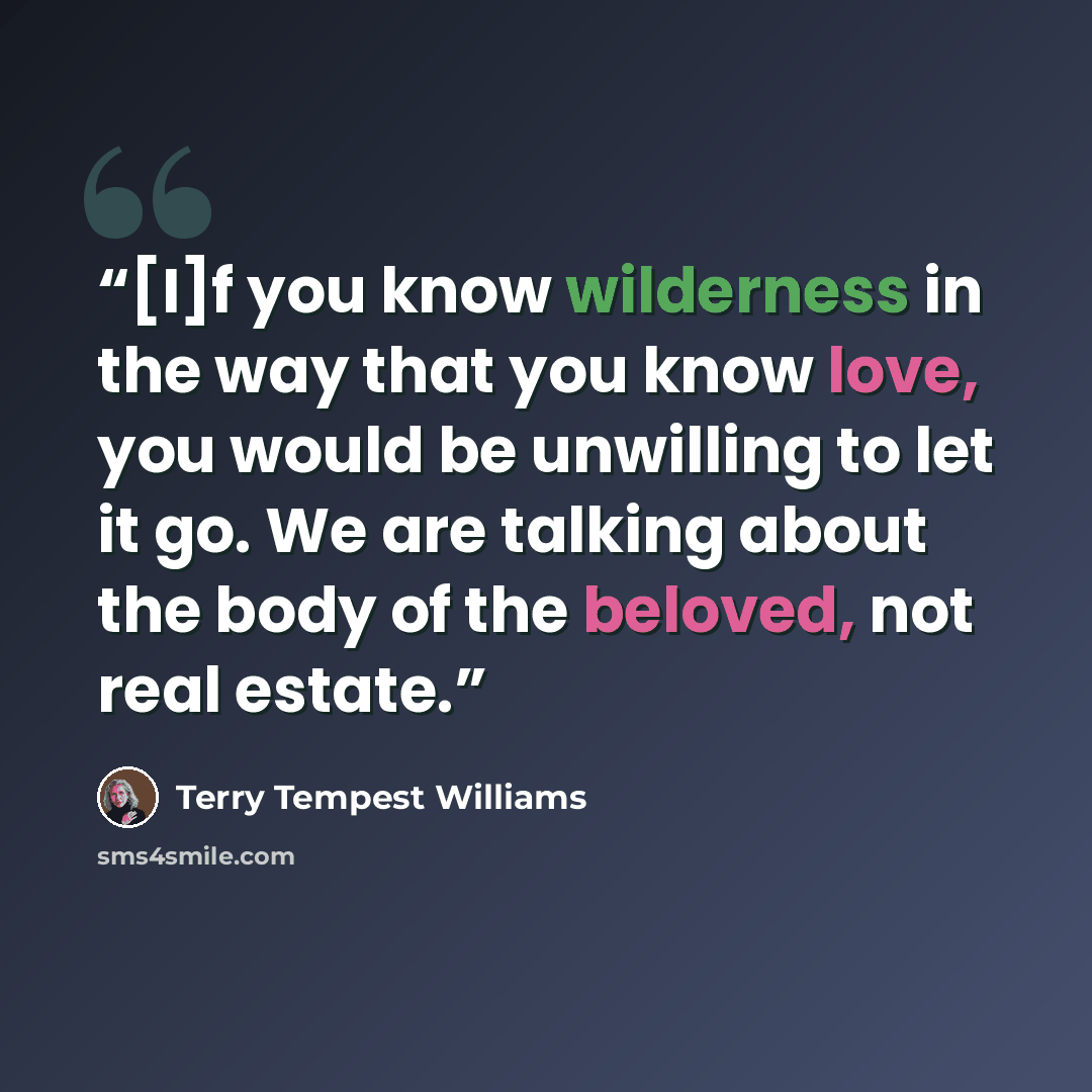 “[I]f you know wilderness in the way that you know love, you would be unwilling to let it go. We are talking about the body of the beloved, not real estate.” quote by Terry Tempest Williams