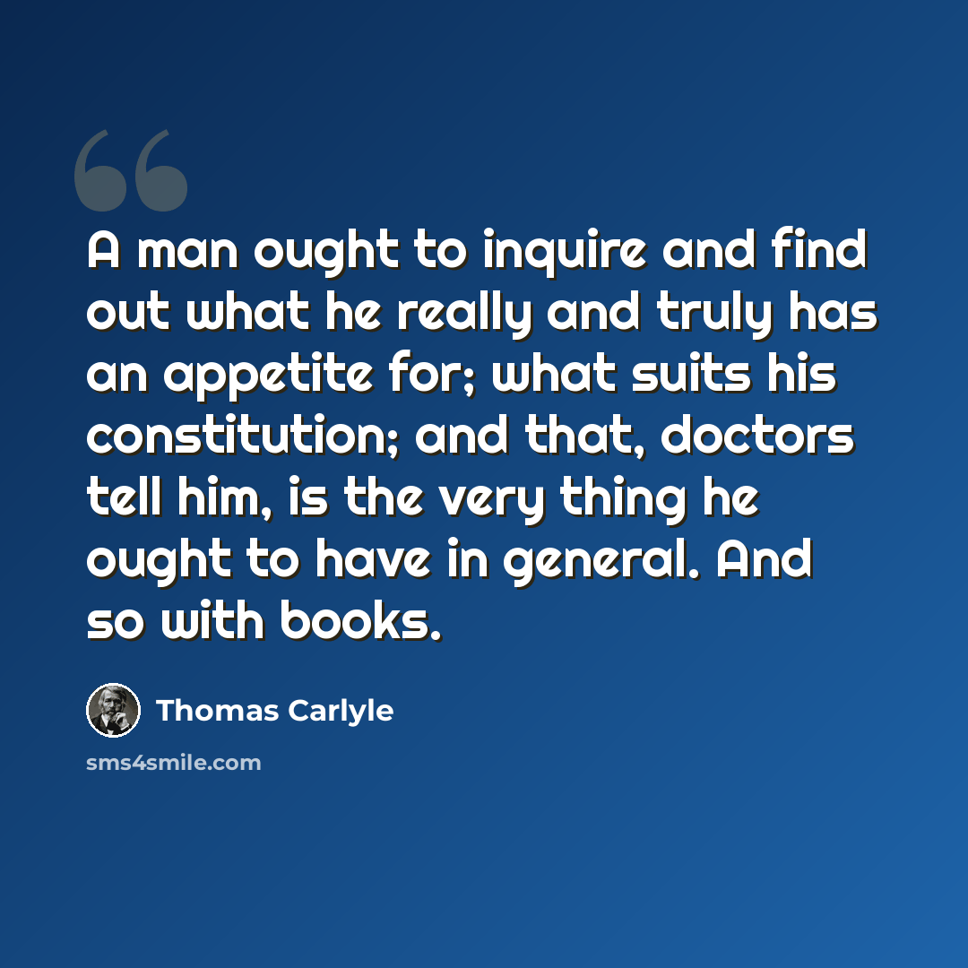 “A man ought to inquire and find out what he really and truly has an appetite for; what suits his constitution; and that, doctors tell him, is the very thing he ought to have in general. And so with books.” quote by Thomas Carlyle